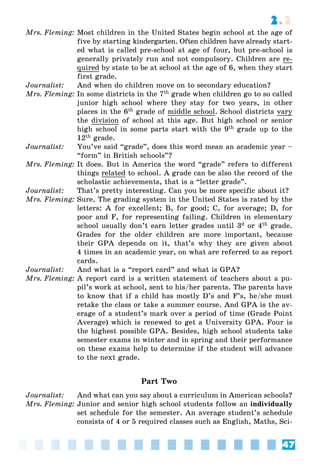 47
2.2
Mrs. Fleming: Most children in the United States begin school at the age of
five by starting kindergarten. Often children have already start-
ed what is called pre-school at age of four, but pre-school is
generally privately run and not compulsory. Children are re-
quired by state to be at school at the age of 6, when they start
first grade.
Journalist: And when do children move on to secondary education?
Mrs. Fleming: In some districts in the 7th grade when children go to so called
junior high school where they stay for two years, in other
places in the 6th grade of middle school. School districts vary
the division of school at this age. But high school or senior
high school in some parts start with the 9th grade up to the
12th grade.
Journalist: You’ve said “grade”, does this word mean an academic year –
“form” in British schools”?
Mrs. Fleming: It does. But in America the word “grade” refers to different
things related to school. A grade can be also the record of the
scholastic achievements, that is a “letter grade”.
Journalist: That’s pretty interesting. Can you be more specific about it?
Mrs. Fleming: Sure. The grading system in the United States is rated by the
letters: A for excellent; B, for good; C, for average; D, for
poor and F, for representing failing. Children in elementary
school usually don’t earn letter grades until 3d or 4th grade.
Grades for the older children are more important, because
their GPA depends on it, that’s why they are given about
4 times in an academic year, on what are referred to as report
cards.
Journalist: And what is a “report card” and what is GPA?
Mrs. Fleming: A report card is a written statement of teachers about a pu-
pil’s work at school, sent to his/her parents. The parents have
to know that if a child has mostly D’s and F’s, he/she must
retake the class or take a summer course. And GPA is the av-
erage of a student’s mark over a period of time (Grade Point
Average) which is renewed to get a University GPA. Four is
the highest possible GPA. Besides, high school students take
semester exams in winter and in spring and their performance
on these exams help to determine if the student will advance
to the next grade.
Part Two
Journalist: And what can you say about a curriculum in American schools?
Mrs. Fleming: Junior and senior high school students follow an individually
set schedule for the semester. An average student’s schedule
consists of 4 or 5 required classes such as English, Maths, Sci-
 