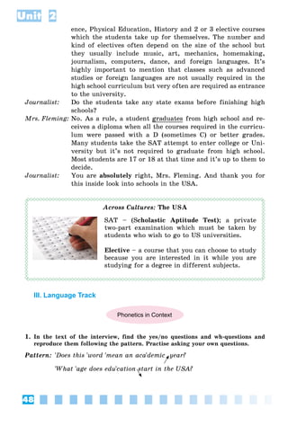 48
Unit 2
ence, Physical Education, History and 2 or 3 elective courses
which the students take up for themselves. The number and
kind of electives often depend on the size of the school but
they usually include music, art, mechanics, homemaking,
journalism, computers, dance, and foreign languages. It’s
highly important to mention that classes such as advanced
studies or foreign languages are not usually required in the
high school curriculum but very often are required as entrance
to the university.
Journalist: Do the students take any state exams before finishing high
schools?
Mrs. Fleming: No. As a rule, a student graduates from high school and re-
ceives a diploma when all the courses required in the curricu-
lum were passed with a D (sometimes C) or better grades.
Many students take the SAT attempt to enter college or Uni-
versity but it’s not required to graduate from high school.
Most students are 17 or 18 at that time and it’s up to them to
decide.
Journalist: You are absolutely right, Mrs. Fleming. And thank you for
this inside look into schools in the USA.
Across Cultures: The USA
SAT – (Scholastic Aptitude Test); a private
two-part examination which must be taken by
students who wish to go to US universities.
Elective – a course that you can choose to study
because you are interested in it while you are
studying for a degree in different subjects.
III. Language Track
Phonetics in Context
1. In the text of the interview, find the yes/no questions and wh-questions and
reproduce them following the pattern. Practise asking your own questions.
Pattern: 'Does this 'word 'mean an aca'demic year?
'What 'age does edu'cation start in the USA?
 