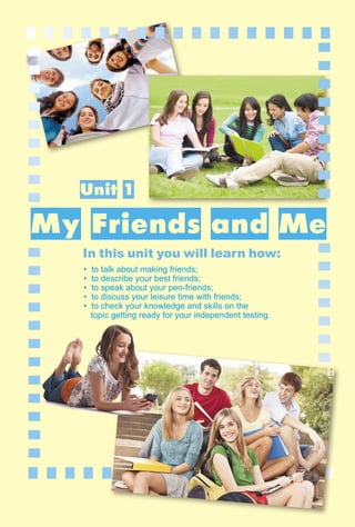 5
In this unit you will learn how:
Unit 1
My Friends and Me
• to talk about making friends;
• to describe your best friends;
• to speak about your pen-friends;
• to discuss your leisure time with friends;
• to check your knowledge and skills on the
topic getting ready for your independent testing.
 