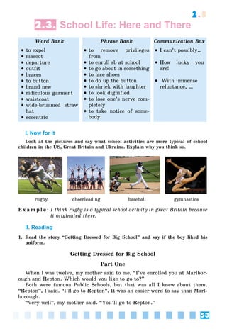 53
2.3
2.3. School Life: Here and There
Word Bank Phrase Bank Communication Box
 to expel
 mascot
 departure
 outfit
 braces
 to button
 brand new
 ridiculous garment
 waistcoat
 wide-brimmed straw
hat
 eccentric
 to remove privileges
from
 to enroll sb at school
 to go about in something
 to lace shoes
 to do up the button
 to shriek with laughter
 to look dignified
 to lose one’s nerve com-
pletely
 to take notice of some-
body
 I can’t possibly…
 How lucky you
are!
 With immense
reluctance, …
I. Now for it
Look at the pictures and say what school activities are more typical of school
children in the US, Great Britain and Ukraine. Explain why you think so.
rugby cheerleading baseball gymnastics
E x a m p l e : I think rugby is a typical school activity in great Britain because
it originated there.
II. Reading
1. Read the story “Getting Dressed for Big School” and say if the boy liked his
uniform.
Getting Dressed for Big School
Part One
When I was twelve, my mother said to me, “I’ve enrolled you at Marlbor-
ough and Repton. Which would you like to go to?”
Both were famous Public Schools, but that was all I knew about them.
“Repton”, I said. “I’ll go to Repton”. It was an easier word to say than Marl-
borough.
“Very well”, my mother said. “You’ll go to Repton.”
 