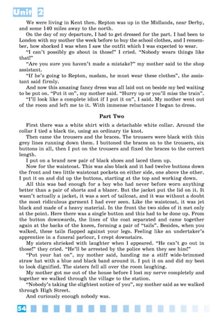 54
Unit 2
We were living in Kent then. Repton was up in the Midlands, near Derby,
and some 140 miles away to the north.
On the day of my departure, I had to get dressed for the part. I had been to
London with my mother the week before to buy the school clothes, and I remem-
ber, how shocked I was when I saw the outfit which I was expected to wear.
“I can’t possibly go about in those!” I cried. “Nobody wears things like
that!”
“Are you sure you haven’t made a mistake?” my mother said to the shop
assistant.
“If he’s going to Repton, madam, he must wear these clothes”, the assis-
tant said firmly.
And now this amazing fancy dress was all laid out on beside my bed waiting
to be put on. “Put it on”, my mother said. “Hurry up or you’ll miss the train”.
“I’ll look like a complete idiot if I put it on”, I said. My mother went out
of the room and left me to it. With immense reluctance I began to dress.
Part Two
First there was a white shirt with a detachable white collar. Around the
collar I tied a black tie, using an ordinary tie knot.
Then came the trousers and the braces. The trousers were black with thin
grey lines running down them. I buttoned the braces on to the trousers, six
buttons in all, then I put on the trousers and fixed the braces to the correct
length.
I put on a brand new pair of black shoes and laced them up.
Now for the waistcoat. This was also black and it had twelve buttons down
the front and two little waistcoat pockets on either side, one above the other.
I put it on and did up the buttons, starting at the top and working down.
All this was bad enough for a boy who had never before worn anything
better than a pair of shorts and a blazer. But the jacket put the lid on it. It
wasn’t actually a jacket, it was a sort of tailcoat, and it was without a doubt
the most ridiculous garment I had ever seen. Like the waistcoat, it was jet
black and made of a heavy material. In the front the two sides of it met only
at the point. Here there was a single button and this had to be done up. From
the button downwards, the lines of the coat separated and came together
again at the backs of the knees, forming a pair of “tails”. Besides, when you
walked, these tails flapped against your legs. Feeling like an undertaker’s
apprentice in a funeral parlour, I crept downstairs.
My sisters shrieked with laughter when I appeared. “He can’t go out in
those!” they cried. “He’ll be arrested by the police when they see him!”
“Put your hat on”, my mother said, handing me a stiff wide-brimmed
straw hat with a blue and black band around it. I put it on and did my best
to look dignified. The sisters fell all over the room laughing.
My mother got me out of the house before I lost my nerve completely and
together we walked through the village to the station.
“Nobody’s taking the slightest notice of you”, my mother said as we walked
through High Street.
And curiously enough nobody was.
 