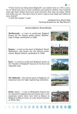 55
2.3
“I have learnt one thing about England”, my mother went on. “It’s a coun-
try in which men love to wear uniforms and eccentric clothes. Two hundred
years ago their clothes were even more eccentric than they are today. Think
how lucky you are. You don’t have to wear a wig on your head and ruffles on
your sleeves!”
“I still feel stupid,” I said.
(Adapted from Roald Dahl
“Getting Dressed for the Big School”)
Across Cultures: Great Britain
Marlborough – a town in south-west England
known for the famous public school, Marlbor-
ough College, established in 1843.
Repton – a town in the heart of England, South
Derbyshire, also known for the famous public
school, Repton School, established in 1559.
Kent – a county in south-east England, known as
the “Garden of England” because of its fruit and
vegetable crop.
The Midlands – the central parts of England, an
important area for light engineering industries.
Derby /da:bi/ – a city in Derbyshire famous for
its industries (engineering and china) and a very
important yearly horse race held in Epsom in
England in May or June, on a day which is known
as Derby Day.
 