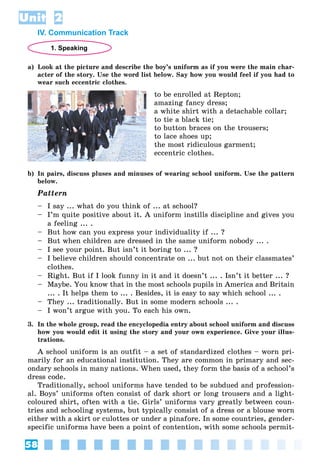 58
Unit 2
IV. Communication Track
1. Speaking
a) Look at the picture and describe the boy’s uniform as if you were the main char-
acter of the story. Use the word list below. Say how you would feel if you had to
wear such eccentric clothes.
to be enrolled at Repton;
amazing fancy dress;
a white shirt with a detachable collar;
to tie a black tie;
to button braces on the trousers;
to lace shoes up;
the most ridiculous garment;
eccentric clothes.
b) In pairs, discuss pluses and minuses of wearing school uniform. Use the pattern
below.
Pattern
– I say ... what do you think of ... at school?
– I’m quite positive about it. A uniform instills discipline and gives you
a feeling ... .
– But how can you express your individuality if ... ?
– But when children are dressed in the same uniform nobody ... .
– I see your point. But isn’t it boring to ... ?
– I believe children should concentrate on ... but not on their classmates’
clothes.
– Right. But if I look funny in it and it doesn’t ... . Isn’t it better ... ?
– Maybe. You know that in the most schools pupils in America and Britain
... . It helps them to ... . Besides, it is easy to say which school ... .
– They ... traditionally. But in some modern schools ... .
– I won’t argue with you. To each his own.
3. In the whole group, read the encyclopedia entry about school uniform and discuss
how you would edit it using the story and your own experience. Give your illus-
trations.
A school uniform is an outfit – a set of standardized clothes – worn pri-
marily for an educational institution. They are common in primary and sec-
ondary schools in many nations. When used, they form the basis of a school’s
dress code.
Traditionally, school uniforms have tended to be subdued and profession-
al. Boys’ uniforms often consist of dark short or long trousers and a light-
coloured shirt, often with a tie. Girls’ uniforms vary greatly between coun-
tries and schooling systems, but typically consist of a dress or a blouse worn
either with a skirt or culottes or under a pinafore. In some countries, gender-
specific uniforms have been a point of contention, with some schools permit-
 