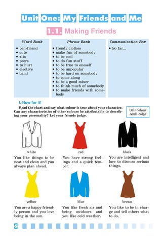 6
Unit One: My Friends and Me
1.1. Making Friends
Word Bank Phrase Bank Communication Box
 pen-friend
 cute
 zits
 peers
 to hurt
 elective
 band
 trendy clothes
 make fun of somebody
 to be cool
 to do fun stuff
 to be true to oneself
 to be unpopular
 to be hard on somebody
 to come along
 to be a good mixer
 to think much of somebody
 to make friends with some-
body
 So far…
I. Now for it!
Read the chart and say what colour is true about your character.
Can any characteristics of other colours be attributable to describ-
ing your personality? Let your friends judge.
white
yellow
red
blue
black
brown
You like things to be
neat and clean and you
always plan ahead.
You have strong feel-
ings and a quick tem-
per.
You are intelligent and
love to discuss serious
things.
You are a happy friend-
ly person and you love
being in the sun.
You like fresh air and
being outdoors and
you like cold weather.
You like to be in char-
ge and tell others what
to do.
BrE colour
AmE color
 