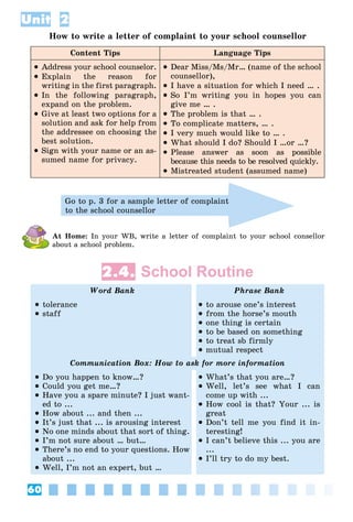 60
Unit 2
How to write a letter of complaint to your school counsellor
Content Tips Language Tips
 Address your school counselor.
 Explain the reason for
writing in the first paragraph.
 In the following paragraph,
expand on the problem.
 Give at least two options for a
solution and ask for help from
the addressee on choosing the
best solution.
 Sign with your name or an as-
sumed name for privacy.
 Dear Miss/Ms/Mr… (name of the school
counsellor),
 I have a situation for which I need … .
 So I’m writing you in hopes you can
give me … .
 The problem is that … .
 To complicate matters, … .
 I very much would like to … .
 What should I do? Should I …or …?
 Please answer as soon as possible
because this needs to be resolved quickly.
 Mistreated student (assumed name)
Go to p. 3 for a sample letter of complaint
to the school counsellor
At Home: In your WB, write a letter of complaint to your school consellor
about a school problem.
2.4. School Routine
Word Bank Phrase Bank
 tolerance
 staff
 to arouse one’s interest
 from the horse’s mouth
 one thing is certain
 to be based on something
 to treat sb firmly
 mutual respect
Communication Box: How to ask for more information
 Do you happen to know…?
 Could you get me…?
 Have you a spare minute? I just want-
ed to ...
 How about ... and then ...
 It’s just that ... is arousing interest
 No one minds about that sort of thing.
 I’m not sure about … but…
 There’s no end to your questions. How
about ...
 Well, I’m not an expert, but …
 What’s that you are…?
 Well, let’s see what I can
come up with ...
 How cool is that? Your ... is
great
 Don’t tell me you find it in-
teresting!
 I can’t believe this ... you are
...
 I’ll try to do my best.
 