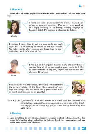 61
2.4
I. Now for it!
Read what different pupils like or dislike about their school life and have your
say.
I must say that I like school very much. I like all the
subjects, except chemistry. I’ve never been good at
it. I enjoy working in the library, making displays of
books. I think I’ll become a librarian in future.
I confess I don’t like to get up very early on week
days, but I like coming to school to see my friends.
We take sports after lessons and learn how to play
basketball well. It’s a lot of fun.
I really like my English classes. They are incredible! I
can see how all of us are making progress in it. I like
to communicate in English, to pick up new words and
phrases. It’s great!
Wendy
Andy
Peter
Ann
I enjoy my literature classes. You have to understand
the writers’ vision of the time, the characters’ say-
ings and doings. My teacher is really great! She knows
so much and inspires us so greatly!
E x a m p l e : I personally think that school is a place both for learning and
socializing. I especially enjoy learning in a fun way when teach-
ers engage me in using my gadgets and doing something new
with them.
I. Reading
a) Ann is talking to her friend, a former exchange student Helen, asking her for
more information about schooling in Britain. Read the conversation and say
what has aroused Ann’s interest.
 