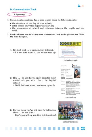 65
2.4
IV. Communication Track
1. Speaking
1. Speak about an ordinary day at your school. Cover the following points:
 the structure of the day at your school;
 after-school activities pupils take part in;
 the atmosphere at school and relations between the pupils and the
staff.
2. Read and learn how to ask for more information. Look at the pictures and fill in
the mini-dialogues.
1. It’s just that ... is arousing my interest.
– I’m not sure about it, but we can read up.
behaviour code
2. Hey ... , do you have a spare minute? I just
wanted ask you about the ... in English
school?
– Well, let’s see what I can come up with.
curriculum
3. Do you think you’ve got time for telling me
about ... in the USA?
– Don’t you tell me you find it interesting?
school traditions
 
