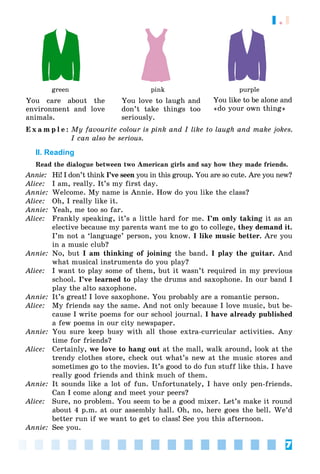 7
1.1
green pink purple
You care about the
environment and love
animals.
You love to laugh and
don’t take things too
seriously.
You like to be alone and
«do your own thing»
E x a m p l e : My favourite colour is pink and I like to laugh and make jokes.
I can also be serious.
II. Reading
Read the dialogue between two American girls and say how they made friends.
Annie: Hi! I don’t think I’ve seen you in this group. You are so cute. Are you new?
n
Alice: I am, really. It’s my first day.
Annie: Welcome. My name is Annie. How do you like the class?
Alice: Oh, I really like it.
Annie: Yeah, me too so far.
Alice: Frankly speaking, it’s a little hard for me. I’m only taking it as an
elective because my parents want me to go to college, they demand it.
I’m not a ‘language’ person, you know. I like music better. Are you
in a music club?
Annie: No, but I am thinking of joining the band. I play the guitar. And
what musical instruments do you play?
Alice: I want to play some of them, but it wasn’t required in my previous
school. I’ve learned to play the drums and saxophone. In our band I
play the alto saxophone.
Annie: It’s great! I love saxophone. You probably are a romantic person.
Alice: My friends say the same. And not only because I love music, but be-
cause I write poems for our school journal. I have already published
a few poems in our city newspaper.
Annie: You sure keep busy with all those extra-curricular activities. Any
time for friends?
Alice: Certainly, we love to hang out at the mall, walk around, look at the
trendy clothes store, check out what’s new at the music stores and
sometimes go to the movies. It’s good to do fun stuff like this. I have
really good friends and think much of them.
Annie: It sounds like a lot of fun. Unfortunately, I have only pen-friends.
Can I come along and meet your peers?
Alice: Sure, no problem. You seem to be a good mixer. Let’s make it round
about 4 p.m. at our assembly hall. Oh, no, here goes the bell. We’d
better run if we want to get to class! See you this afternoon.
Annie: See you.
 