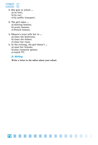 72
Unit 2
2. She gets to school …
a) on foot;
b) by car;
c) by public transport.
3. The girl takes …
a) dancing lessons;
b) music lessons;
c) French lessons.
4. Oksana’s mum tells her to …
a) clean the bathroom;
b) clean the dishes;
c) clean her room.
5. In the evening, the girl doesn’t …
a) meet her friends;
b) play computer games;
c) watch TV.
D. Writing
Write a letter to the editor about your school.
 