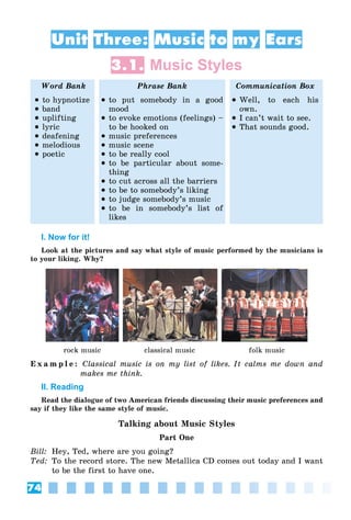 74
Unit Three: Music to my Ears
3.1. Music Styles
Word Bank Phrase Bank Communication Box
 to hypnotize
 band
 uplifting
 lyric
 deafening
 melodious
 poetic
 to put somebody in a good
mood
 to evoke emotions (feelings) –
to be hooked on
 music preferences
 music scene
 to be really cool
 to be particular about some-
thing
 to cut across all the barriers
 to be to somebody’s liking
 to judge somebody’s music
 to be in somebody’s list of
likes
 Well, to each his
own.
 I can’t wait to see.
 That sounds good.
I. Now for it!
Look at the pictures and say what style of music performed by the musicians is
to your liking. Why?
rock music classical music folk music
E x a m p l e : Classical music is on my list of likes. It calms me down and
makes me think.
II. Reading
Read the dialogue of two American friends discussing their music preferences and
say if they like the same style of music.
Talking about Music Styles
Part One
Bill: Hey, Ted, where are you going?
Ted: To the record store. The new Metallica CD comes out today and I want
to be the first to have one.
 