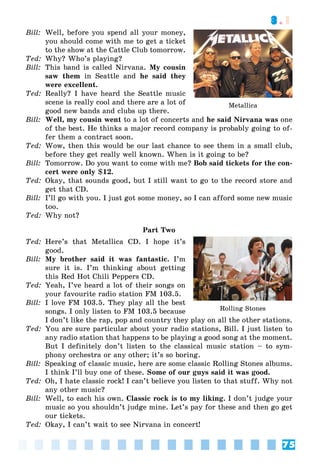 75
3.1
Bill: Well, before you spend all your money,
you should come with me to get a ticket
to the show at the Cattle Club tomorrow.
Ted: Why? Who’s playing?
Bill: This band is called Nirvana. My cousin
saw them in Seattle and he said they
were excellent.
Ted: Really? I have heard the Seattle music
scene is really cool and there are a lot of
good new bands and clubs up there.
Bill: Well, my cousin went to a lot of concerts and he said Nirvana was one
of the best. He thinks a major record company is probably going to of-
fer them a contract soon.
Ted: Wow, then this would be our last chance to see them in a small club,
before they get really well known. When is it going to be?
Bill: Tomorrow. Do you want to come with me? Bob said tickets for the con-
cert were only $12.
Ted: Okay, that sounds good, but I still want to go to the record store and
get that CD.
Bill: I’ll go with you. I just got some money, so I can afford some new music
too.
Ted: Why not?
Part Two
Ted: Here’s that Metallica CD. I hope it’s
good.
Bill: My brother said it was fantastic. I’m
sure it is. I’m thinking about getting
this Red Hot Chili Peppers CD.
Ted: Yeah, I’ve heard a lot of their songs on
your favourite radio station FM 103.5.
Bill: I love FM 103.5. They play all the best
songs. I only listen to FM 103.5 because
I don’t like the rap, pop and country they play on all the other stations.
Ted: You are sure particular about your radio stations, Bill. I just listen to
any radio station that happens to be playing a good song at the moment.
But I definitely don’t listen to the classical music station – to sym-
phony orchestra or any other; it’s so boring.
Bill: Speaking of classic music, here are some classic Rolling Stones albums.
I think I’ll buy one of these. Some of our guys said it was good.
Ted: Oh, I hate classic rock! I can’t believe you listen to that stuff. Why not
any other music?
Bill: Well, to each his own. Classic rock is to my liking. I don’t judge your
music so you shouldn’t judge mine. Let’s pay for these and then go get
our tickets.
Ted: Okay, I can’t wait to see Nirvana in concert!
Rolling Stones
Metallica
 