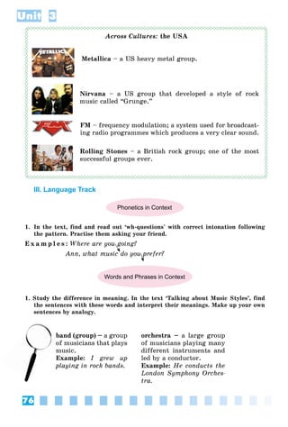 76
Unit 3
Across Cultures: the USA
Metallica – a US heavy metal group.
Nirvana – a US group that developed a style of rock
music called “Grunge.”
FM – frequency modulation; a system used for broadcast-
ing radio programmes which produces a very clear sound.
Rolling Stones – a British rock group; one of the most
successful groups ever.
III. Language Track
Phonetics in Context
1. In the text, find and read out ‘wh-questions’ with correct intonation following
the pattern. Practise them asking your friend.
E x a m p l e s : Where are you going?
Ann, what music do you prefer?
Words and Phrases in Context
1. Study the difference in meaning. In the text ‘Talking about Music Styles’, find
the sentences with these words and interpret their meanings. Make up your own
sentences by analogy.
band (group) – a group
of musicians that plays
music.
Example: I grew up
playing in rock bands.
orchestra – a large group
of musicians playing many
different instruments and
led by a conductor.
Example: He conducts the
London Symphony Orches-
tra.
b
of
 