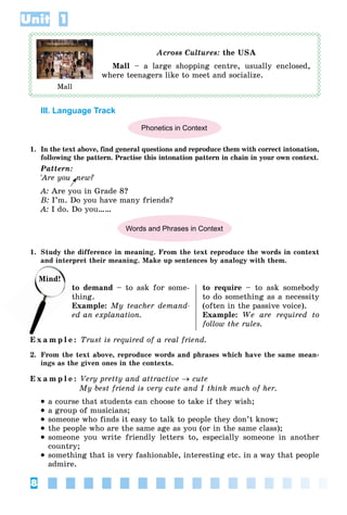 8
Unit 1
Across Cultures: the USA
Mall – a large shopping centre, usually enclosed,
where teenagers like to meet and socialize.
III. Language Track
Phonetics in Context
1. In the text above, find general questions and reproduce them with correct intonation,
following the pattern. Practise this intonation pattern in chain in your own context.
Pattern:
'Are you
' new?
A: Are you in Grade 8?
B: I’m. Do you have many friends?
A: I do. Do you……
Words and Phrases in Context
1. Study the difference in meaning. From the text reproduce the words in context
and interpret their meaning. Make up sentences by analogy with them.
to demand – to ask for some-
thing.
Example: My teacher demand-
ed an explanation.
to require – to ask somebody
to do something as a necessity
(often in the passive voice).
Example: We are required to
follow the rules.
E x a m p l e : Trust is required of a real friend.
2. From the text above, reproduce words and phrases which have the same mean-
ings as the given ones in the contexts.
E x a m p l e : Very pretty and attractive  cute
My best friend is very cute and I think much of her.
 a course that students can choose to take if they wish;
 a group of musicians;
 someone who finds it easy to talk to people they don’t know;
 the people who are the same age as you (or in the same class);
 someone you write friendly letters to, especially someone in another
country;
 something that is very fashionable, interesting etc. in a way that people
admire.
Mall
nd
Mind!
to
t
 