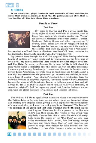82
Unit 3
II. Reading
In the international project ‘Parade of Fame’ children of different countries pre-
sented their prominent musicians. Read what the participants said about their fa-
vourites. Say why they have chosen these musicians.
Parade of Fame
Part One
My name is Martha and I’m a great music fan.
Many styles of music were born in America, such as
blues, jazz, rock-n-roll, country music, pop. Teenag-
ers associate American music with Michael Jackson,
Madonna, Britney Spears and other pop singers. Of
course, these names are widely recognized and ex-
tremely popular because they represent the music of
the country. But when my granny was a “bobbysox”,
her teen idol was Frank Sinatra, the finest vocalist of all times, renowned for
his impeccable timbre. She said she would love him forever.
My parents were brought up with the songs of Elvis Presley who broke
hearts of millions of young people and is remembered as the first king of
rock-n-roll. My dad claimed that there would be no other king of rock-and-
roll like Elvis. But as my preferences lie in jazz, I’d like to talk about the
man whose music is immortal and who paved the way for other musicians.
I mean a giant among American jazz musicians, the most influential music
person Louis Armstrong. He broke with all traditions and brought about a
new rhythmic freedom for the performer, put an accent on a soloist, invented
a new form of singing – “scat singing”. In short, he revolutionized jazz. I’m
sure that because of his peculiar genius, the classic music of black Americans
became the music of all Americans. To me, he is the epitome of jazz and will
always be. He is, as Duke Ellington called him, an “American Standard, an
American original”. And I’m happy and proud that America had such a musi-
cian with the global audience for his music and timeless influence.
Part Two
I’m Phil and I’d like to speak about musicians whose music travelled from
the British Isles to Europe, America and other countries, inspiring others
and creating new original music, giving a fresh impulse for the development
of a new musical style. I mean the rock group from Liverpool “The Beatles”.
The admirers of the group said that there wouldn’t ever be the 2-nd Beatles
and I agree. There was hardly a person in the 60-s who
didn’t sing their songs. The records of this group were
regularly Number One hits all over the world and every-
body knew the names of the “Fab Four” as they were
called sometimes: John Lennon, Paul McCartney, George
Harrison and Ringo Starr. Most of their energetic and
powerful songs were written by John Lennon and Paul
McCartney. It was John Lennon, a rebel at heart, who
 