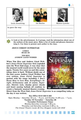 85
3.2
Louis Armstrong the Beatles Mykola Lysenko
to pave the way
3. Look at the advertisement. In 2 groups, read the information about one of
the authors of the music piece. Make a list of words and phrases character-
izing it. Use them to present each author to the class.
JESUS CHRIST SUPERSTAR
LYRICS
MUSIC BY
TIM RICE
ANDREW LLOYD WEBBER
When Tim Rice and Andrew Lloyd Web-
ber’s Jesus Christ Superstar first exploded
onto the West End stage, it was clear that
the musical world would never be the same
again. Twenty five years on and this aston-
ishing show is back. Without doubt one of
the best scores Andrew Lloyd Webber has
ever written, Jesus Christ Superstar is
packed with his songs including I Don’t
Know How to Love Him, Everything’s Al-
right, Gethsemane and, of course, Super-
star. Electric rock, chunky power chords
and heart searing ballads all combine to
create a fantastic musical theatre evening.
Direct from the West End, Jesus Christ Superstar is as compelling today as
the day it was written.
Box Office 0113 222 6 222
Open Monday – Saturday 10 a.m. – 9 p.m. and Sunday 11.30 a.m. – 7 p.m.
Tuesday 10 November – Saturday 28
November Performance Times
Monday-Saturday evenings 7.30 p.m.
Thursday and Saturday matinees 2.30 p. m.
The Grand Theatre Leeds 46 New Briggate Leeds LS1 6NZ
 