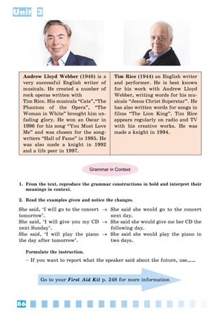 86
Unit 3
Andrew Lloyd Webber (1948) is a
very successful English writer of
musicals. He created a number of
rock operas written with
Tim Rice. His musicals “Cats”,“The
Phantom of the Opera”, “The
Woman in White” brought him un-
fading glory. He won an Oscar in
1996 for his song “You Must Love
Me” and was chosen for the song-
writers “Hall of Fame” in 1995. He
was also made a knight in 1992
and a life peer in 1997.
Tim Rice (1944) an English writer
and performer. He is best known
for his work with Andrew Lloyd
Webber, writing words for his mu-
sicals “Jesus Christ Superstar”. He
has also written words for songs in
films “The Lion King”. Tim Rice
appears regularly on radio and TV
with his creative works. He was
made a knight in 1994.
Grammar in Context
1. From the text, reproduce the grammar constructions in bold and interpret their
meanings in context.
2. Read the examples given and notice the changes.
She said, ‘I will go to the concert
tomorrow’.
She said, ‘I will give you my CD
next Sunday’.
She said, ‘I will play the piano
the day after tomorrow’.



She said she would go to the concert
next day.
She said she would give me her CD the
following day.
She said she would play the piano in
two days.
Formulate the instruction.
– If you want to report what the speaker said about the future, use……
Go to your First Aid Kit p. 248 for more information
 