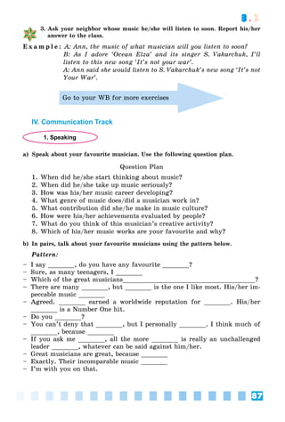 87
3.2
3. Ask your neighbor whose music he/she will listen to soon. Report his/her
answer to the class.
E x a m p l e : A: Ann, the music of what musician will you listen to soon?
B: As I adore ‘Ocean Elza’ and its singer S. Vakarchuk, I’ll
listen to this new song ‘It’s not your war’.
A: Ann said she would listen to S. Vakarchuk’s new song ‘It’s not
Your War’.
Go to your WB for more exercises
IV. Communication Track
1. Speaking
a) Speak about your favourite musician. Use the following question plan.
Question Plan
1. When did he/she start thinking about music?
2. When did he/she take up music seriously?
3. How was his/her music career developing?
4. What genre of music does/did a musician work in?
5. What contribution did she/he make in music culture?
6. How were his/her achievements evaluated by people?
7. What do you think of this musician’s creative activity?
8. Which of his/her music works are your favourite and why?
b) In pairs, talk about your favourite musicians using the pattern below.
Pattern:
– I say _______, do you have any favourite _______?
– Sure, as many teenagers, I _______
– Which of the great musicians___________________________________?
– There are many _______, but _______ is the one I like most. His/her im-
peccable music _______
– Agreed. _______ earned a worldwide reputation for _______. His/her
_______ is a Number One hit.
– Do you _______?
– You can’t deny that _______, but I personally _______. I think much of
_______, because _______
– If you ask me _______, all the more _______ is really an unchallenged
leader _______, whatever can be said against him/her.
– Great musicians are great, because _______
– Exactly. Their incomparable music _______
– I’m with you on that.
 