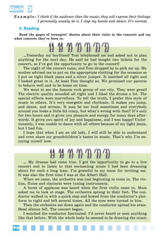 90
Unit 3
E x a m p l e : I think if the audience likes the music, they will express their feelings.
I personally usually do it. I clap my hands and dance. It’s normal.
II. Reading
Read the pages of teenagers’ diaries about their visits to the concerts and say
what concerts they’ve been to.
…Yesterday my boyfriend Tom telephoned me and asked not to plan
anything for the next day. He said he had bought two tickets for the
concert, so I’ve got the opportunity to go to the concert!
The night of the concert came, and Tom dropped by to pick me up. My
mother advised me to put on the appropriate clothing for the occasion so
I put on tight black jeans and a silver jumper. It matched all right and
I looked great in it. At least Tom thought so. We promised our parents
to behave well and to be home on time.
We went to see the famous rock group of our city. They were great!
The electric quality sounded all right and I liked the drums a lot. The
special effects were marvellous. To tell the truth, I prefer this style of
music to others. It’s very energetic and rhythmic. It makes you jump,
and dance, and scream. It may be too loud sometimes and everybody
around you looks a little bit crazy, but what’s wrong with that? It’s only
for two hours and it gives you pleasure and energy for many days after-
wards. It gives you spirit of joy and happiness, and I was happy! Unfor-
tunately, I was unable to dance with all others because of my tight jeans,
but I had fun.
I hope that when I am an old lady, I will still be able to understand
and even share my grandchildren’s tastes in music. That’s why I’m en-
joying myself now.
… My dreams had come true. I got the opportunity to go to a live
concert and to listen to that enchanting music I had been dreaming
about for such a long time. I’m grateful to my mum for inviting me.
It was also the first time I was at the Albert Hall.
When we came, the orchestra was just beginning to come in. The vio-
lins, flutes and clarinets were tuning instruments.
A burst of applause was heard when the first violin came in. Mum
asked me to look at stage. The orchestra sprang to their feet. The con-
ductor walked in with a quick step and bowed from the conductor’s plat-
form to right and left several times. All the eyes were turned to him.
Then the orchestra sat down again and the conductor spread his arms.
Dead silence fell. The concert began.
I watched the conductor fascinated. I’d never heard or seen anything
like that before. With the whole body he seemed to be drawing the music
 