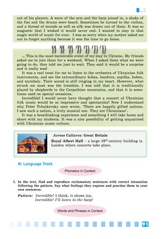 91
3.3
out of his players. A wave of the arm and the harp joined in, a shake of
the fist and the drums were heard. Sometimes he turned to the violins,
and a thread of sounds as soft as silk was drawn out of them. It was so
magnetic that I wished it would never end. I wanted to stay in that
magic world of music for ever. I was so sorry when my mother asked me
not to forget anything because it was the time to go home.
… This is the most memorable event of my stay in Ukraine. My friends
asked me to join them for a weekend. When I asked them what we were
going to do, they told me just to wait. They said it would be a surprise
and it really was!
It was a real treat for me to listen to the orchestra of Ukrainian folk
instruments, and see the extraordinary kobza, bandura, sopilka, buben,
and tsymbaly. Their sound is still ringing in my heart. However, what
struck me most was the trembita. I was told that it is traditionally
played by shepherds in the Carpathian mountains, and that it is some-
times used on special occasions.
Incredible! I would never have thought that a concert of Ukrainian
folk music would be so impressive and spectacular! Now I understand
why Peter Tchaikovsky once wrote, ‘There are happily gifted nations.
I saw such a nation, a truly musical one. They are Ukrainians’.
It was a breathtaking experience and something I will take home and
share with my students. It was a nice possibility of getting acquainted
with Ukrainian music culture.
Across Cultures: Great Britain
Royal Albert Hall – a large 19th century building in
London where concerts take place.
III. Language Track
Phonetics in Context
1. In the text, find and reproduce exclamatory sentences with correct intonation
following the pattern. Say what feelings they express and practise them in your
own sentences.
Pattern: Incredible! I think, it shows joy.
Incredible! I’ll listen to the harp!
Words and Phrases in Context
 