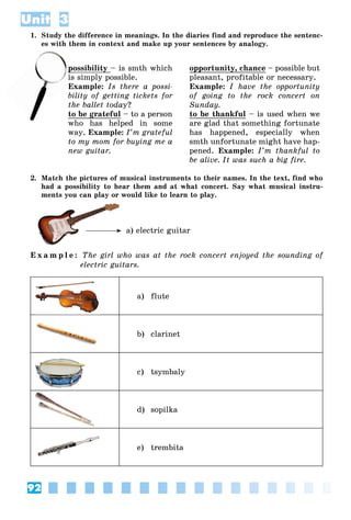 92
Unit 3
1. Study the difference in meanings. In the diaries find and reproduce the sentenc-
es with them in context and make up your sentences by analogy.
possibility – is smth which
s simply possible.
Example: Is there a possi-
bility of getting tickets for
the ballet today?
to be grateful – to a person
who has helped in some
way. Example: I’m grateful
to my mom for buying me a
new guitar.
opportunity, chance – possible but
pleasant, profitable or necessary.
Example: I have the opportunity
of going to the rock concert on
Sunday.
to be thankful – is used when we
are glad that something fortunate
has happened, especially when
smth unfortunate might have hap-
pened. Example: I’m thankful to
be alive. It was such a big fire.
2. Match the pictures of musical instruments to their names. In the text, find who
had a possibility to hear them and at what concert. Say what musical instru-
ments you can play or would like to learn to play.
a) electric guitar
E x a m p l e : The girl who was at the rock concert enjoyed the sounding of
electric guitars.
a) flute
b) clarinet
c) tsymbaly
d) sopilka
e) trembita
w
po
is s
E
 