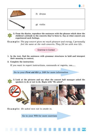 93
3.3
f) drums
g) violin
3. From the diaries, reproduce the sentences with the phrases which show the
children’s attitude to the concerts they’ve been to. Say at what concert you
experienced such feelings.
E x a m p l e : The pop concert gives me much pleasure and energy. I personally
feel the same at the rock concerts. They fill me with new life.
Grammar in Context
1. In the text, find the sentences with grammar structures in bold and interpret
their meaning in context.
2. Complete the instruction:
If you want to report instructions, commands or regrets, use…..
Go to your First aid Kit p. 249 for more information
3. Look at the pictures and say what the concert hall manager asked the
speakers to do or not to do. Begin with “He asked”.
E x a m p l e : He asked men not to smoke in.
Go to your WB for more exercises
 