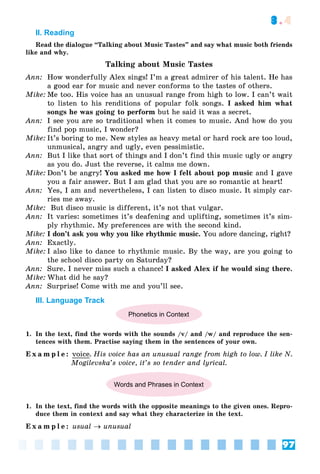 97
3.4
II. Reading
Read the dialogue “Talking about Music Tastes” and say what music both friends
like and why.
Talking about Music Tastes
Ann: How wonderfully Alex sings! I’m a great admirer of his talent. He has
a good ear for music and never conforms to the tastes of others.
Mike: Me too. His voice has an unusual range from high to low. I can’t wait
to listen to his renditions of popular folk songs. I asked him what
songs he was going to perform but he said it was a secret.
Ann: I see you are so traditional when it comes to music. And how do you
find pop music, I wonder?
Mike: It’s boring to me. New styles as heavy metal or hard rock are too loud,
unmusical, angry and ugly, even pessimistic.
Ann: But I like that sort of things and I don’t find this music ugly or angry
as you do. Just the reverse, it calms me down.
Mike: Don’t be angry! You asked me how I felt about pop music and I gave
you a fair answer. But I am glad that you are so romantic at heart!
Ann: Yes, I am and nevertheless, I can listen to disco music. It simply car-
ries me away.
Mike: But disco music is different, it’s not that vulgar.
Ann: It varies: sometimes it’s deafening and uplifting, sometimes it’s sim-
ply rhythmic. My preferences are with the second kind.
Mike: I don’t ask you why you like rhythmic music. You adore dancing, right?
Ann: Exactly.
Mike: I also like to dance to rhythmic music. By the way, are you going to
the school disco party on Saturday?
Ann: Sure. I never miss such a chance! I asked Alex if he would sing there.
Mike: What did he say?
Ann: Surprise! Come with me and you’ll see.
III. Language Track
Phonetics in Context
1. In the text, find the words with the sounds /v/ and /w/ and reproduce the sen-
tences with them. Practise saying them in the sentences of your own.
E x a m p l e : voice. His voice has an unusual range from high to low. I like N.
Mogilevska’s voice, it’s so tender and lyrical.
Words and Phrases in Context
1. In the text, find the words with the opposite meanings to the given ones. Repro-
duce them in context and say what they characterize in the text.
E x a m p l e : usual  unusual
 