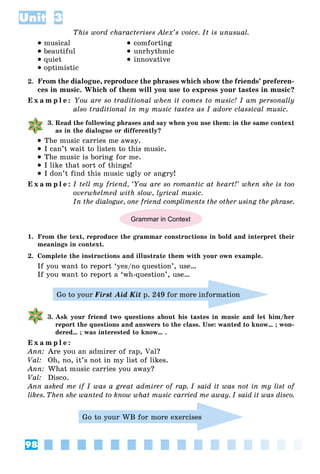 98
Unit 3
This word characterises Alex’s voice. It is unusual.
 musical
 beautiful
 quiet
 optimistic
 comforting
 unrhythmic
 innovative
2. From the dialogue, reproduce the phrases which show the friends’ preferen-
ces in music. Which of them will you use to express your tastes in music?
E x a m p l e : You are so traditional when it comes to music! I am personally
also traditional in my music tastes as I adore classical music.
3. Read the following phrases and say when you use them: in the same context
as in the dialogue or differently?
 The music carries me away.
 I can’t wait to listen to this music.
 The music is boring for me.
 I like that sort of things!
 I don’t find this music ugly or angry!
E x a m p l e : I tell my friend, ‘You are so romantic at heart!’ when she is too
overwhelmed with slow, lyrical music.
In the dialogue, one friend compliments the other using the phrase.
Grammar in Context
1. From the text, reproduce the grammar constructions in bold and interpret their
meanings in context.
2. Complete the instructions and illustrate them with your own example.
If you want to report ‘yes/no question’, use…
If you want to report a ‘wh-question’, use…
Go to your First Aid Kit p. 249 for more information
3. Ask your friend two questions about his tastes in music and let him/her
report the questions and answers to the class. Use: wanted to know… ; won-
dered… ; was interested to know… .
E x a m p l e :
Ann: Are you an admirer of rap, Val?
Val: Oh, no, it’s not in my list of likes.
Ann: What music carries you away?
Val: Disco.
Ann asked me if I was a great admirer of rap. I said it was not in my list of
likes. Then she wanted to know what music carried me away. I said it was disco.
Go to your WB for more exercises
 