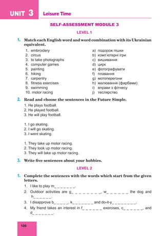 100
UNIT 3 Leisure Time
SELF-ASSESSMENT MODULE 3
LEVEL 1
1.	 Match each English word and word combination with its Ukrainian
equivalent.
1.	embroidery a)	 подорож пішки
2.	circus b)	 комп’ютерні ігри
3.	 to take photographs c)	 вишивання
4.	 computer games d)	 цирк
5.	painting e)	 фотографувати
6.	hiking f)	 плавання
7.	carpentry g)	 мотоперегони
8.	 fitness exercises h)	 малювання (фарбами)
9.	swimming i)	 вправи з фітнесу
10.	motor racing j)	 теслярство
2.	 Read and choose the sentences in the Future Simple.
1. He plays football.
2. He played football.
3. He will play football.
1. I go skating.
2. I will go skating.
3. I went skating.
1. They take up motor racing.	
2. They took up motor racing.	
3. They will take up motor racing.
3.	 Write five sentences about your hobbies.
LEVEL 2
1.	 Complete the sentences with the words which start from the given
letters.
1.	 I like to play m_ _ _ _ _ _ _.
2.	 Outdoor activities are g_ _ _ _ _ _ _ _, w_ _ _ _ _ _ the dog and
h_ _ _ _ _ _.
3.	 I disapprove b_ _ _ _ _, k_ _ _ _ _ _ _ and do-it-y_ _ _ _ _ _ _ _.
4.	 My friend takes an interest in f_ _ _ _ _ _ exercises, c_ _ _ _ _ _, and
d_ _ _ _ _ _ _.
 