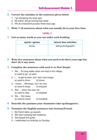101
Lesson 39
2.	 Correct the mistakes in the sentences given below.
1.	 I go shopping two days ago.
2.	 My father will go hunting last week.
3.	 We do crossword puzzles three days ago.
3.	 Write 7–10 sentences about what you usually do in your free time.
LEVEL 3
1.	 List as many words as you can under each heading.
sports / games leisure time activities
tennis taking photographs
2.	 Write five sentences about what you used to do three years ago but
don’t do it any more.
3.	 Complete the sentences with used to or Past Simple.
1.	 We ... for long walks when we lived in the village.
	 a) used to go	 b) went
2.	 I ... to get to work, but I don’t any longer.
	 a) used to drive	 b) drove
3.	 I never ... Mondays, but I do now.
	 a) used to enjoy	 b) enjoyed
4.	 She ... when she saw me.
	 a) used to stop	 b) stopped
5.	 We ... first class.
	 a) used to travel	 b) travelled
4.	 Describe the pastimes your classmates take up/disapprove.
5.	 Translate the English sentences into German/French.
1.	 My friend takes up squash.
2.	 We went camping last weekend.
3.	 Ted played the guitar.
4.	 I celebrated my birthday on Sunday.
Self-Assessment Module 3
 