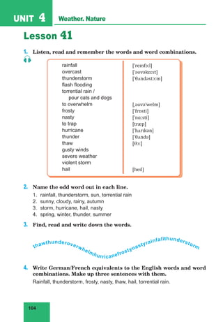 104
UNIT 4 Weather. Nature
Lesson 41
1.	 Listen, read and remember the words and word combinations.
rainfall
overcast
thunderstorm
flash flooding
torrential rain /
pour cats and dogs
to overwhelm
frosty
nasty
to trap
hurricane
thunder
thaw
gusty winds
severe weather
violent storm
hail
[ˈreɪnfɔːl]
[ˈəʊvəkɑːst]
[ˈθʌndəstɔːm]
[ˌəʊvəˈwelm]
[ˈfrɒsti]
[ˈnɑːsti]
[træp]
[ˈhʌrɪkən]
[ˈθʌndə]
[θɔː]
[heɪl]
2.	 Name the odd word out in each line.
1.	 rainfall, thunderstorm, sun, torrential rain
2.	 sunny, cloudy, rainy, autumn
3.	 storm, hurricane, hail, nasty
4.	 spring, winter, thunder, summer
3.	 Find, read and write down the words.
thawthunderoverwhelmhurricanefrostynastyrainfallthunderstorm
4.	 Write German/French equivalents to the English words and word
combinations. Make up three sentences with them.
Rainfall, thunderstorm, frosty, nasty, thaw, hail, torrential rain.
 