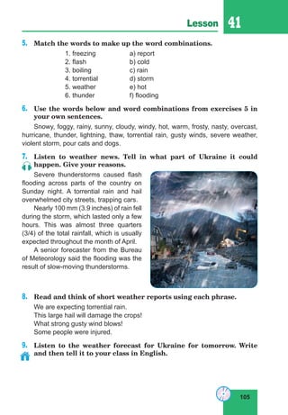 105
Lesson 41
5.	 Match the words to make up the word combinations.
		 1. freezing		 a) report
		 2. flash			 b) cold
		 3. boiling		 c) rain
		 4. torrential		 d) storm
		 5. weather		 e) hot
		 6. thunder		 f) flooding
6.	 Use the words below and word combinations from exercises 5 in
your own sentences.
Snowy, foggy, rainy, sunny, cloudy, windy, hot, warm, frosty, nasty, overcast,
hurricane, thunder, lightning, thaw, torrential rain, gusty winds, severe weather,
violent storm, pour cats and dogs.
7.	 Listen to weather news. Tell in what part of Ukraine it could
happen. Give your reasons.
Severe thunderstorms caused flash
flooding across parts of the country on
Sunday night. A torrential rain and hail
overwhelmed city streets, trapping cars.
Nearly 100 mm (3.9 inches) of rain fell
during the storm, which lasted only a few
hours. This was almost three quarters
(3/4) of the total rainfall, which is usually
expected throughout the month of April.
A senior forecaster from the Bureau
of Meteorology said the flooding was the
result of slow-moving thunderstorms.
8.	 Read and think of short weather reports using each phrase.
We are expecting torrential rain.
This large hail will damage the crops!
What strong gusty wind blows!
Some people were injured.
9.	 Listen to the weather forecast for Ukraine for tomorrow. Write
and then tell it to your class in English.
 