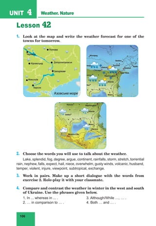 106
UNIT 4 Weather. Nature
Lesson 42
1.	 Look at the map and write the weather forecast for one of the
towns for tomorrow.
2.	 Choose the words you will use to talk about the weather.
Lake, splendid, fog, degree, argue, continent, rainfalls, storm, stretch, torrential
rain, nephew, falls, expect, hail, niece, overwhelm, gusty winds, volcanic, husband,
temper, violent, injure, viewpoint, subtropical, exchange.
3.	 Work in pairs. Make up a short dialogue with the words from
exercise 2. Role-play it with your classmate.
4.	 Compare and contrast the weather in winter in the west and south
of Ukraine. Use the phrases given below.
1. In ... whereas in ... .			 3. Although/While …, … .
2. … in comparison to … .		 4. Both … and … .
 