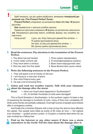107
Lesson 42
! Щоб показати, що дія щойно відбулася, вживаємо теперішній до-
конаний час (The Present Perfect Tense).
Present Perfect утворюємо за допомогою have або has і III форми
дієслова.
Has вживається з третьою особою однини.
Правильні дієслова утворюють III форму за допомогою закінчення
-ed. Неправильні дієслова мають особливу форму, яку потрібно за-
пам’ятати.
Наприклад:	 I (you, we, they) have just opened the window. —
			 Я щойно відчинив(ла) вікно.
			 Не (she, it) has just opened the window. —		
			 Він (вона) щойно відчинив(ла) вікно.
5.	 Read the sentences. Pay attention to the translation of the Present
Perfect.
1. The plane has just landed.		 1. Літак щойно приземлився.
2. I have made a phone call.		 2. Я зателефонував(ла) (щойно).
3. They have taken a minibus.		 3. Вони їхали маршрутним таксі.
4. She has seen him this week.		 4. Вона бачила його цього тижня.
6.	 Write the following sentences in the Present Perfect.
1.	 They will spend a lot of money on the tour.
2.	 I am trying on a new pair of jeans.
3.	 She visits Poland every year.
4.	 He saw a lot of amusing films.
7.	 Listen and read two weather reports. Talk with your classmate
about the damage after the storm.
Model:	 — Have you heard what happened in Southampton?
		 — Oh, it’s terrible! Hundreds of roofs were damaged!
This is David Smeeton in Southampton. In the southern region it’s been a day
of assessing the damage to hundreds of roofs, many of them torn completely off,
while some homes are partially collapsed. Overnight scores of people were looked
after in emergency centres.
And finally this is Andrew Roberts with a look at how the storms have affected
the capital. Two people were killed as winds of 94 miles an hour — the highest
ever recorded — gusted across London. In Croydon a motorist died when his car
was crushed by a falling tree.
8.	 Find on the Internet or any other source if there was a storm
somewhere in the world. Tell the class about the damage after it.
 