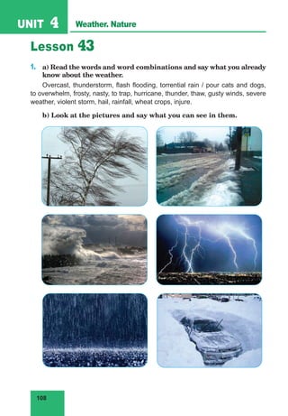 108
UNIT 4 Weather. Nature
Lesson 43
1.	 a) Read the words and word combinations and say what you already
know about the weather.
Overcast, thunderstorm, flash flooding, torrential rain / pour cats and dogs,
to overwhelm, frosty, nasty, to trap, hurricane, thunder, thaw, gusty winds, severe
weather, violent storm, hail, rainfall, wheat crops, injure.
	 b) Look at the pictures and say what you can see in them.
 
