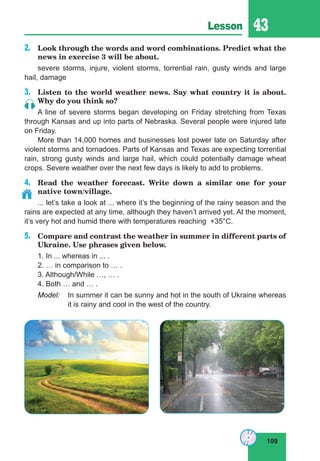 109
Lesson 43
2.	 Look through the words and word combinations. Predict what the
news in exercise 3 will be about.
severe storms, injure, violent storms, torrential rain, gusty winds and large
hail, damage
3.	 Listen to the world weather news. Say what country it is about.
Why do you think so?
A line of severe storms began developing on Friday stretching from Texas
through Kansas and up into parts of Nebraska. Several people were injured late
on Friday.
More than 14,000 homes and businesses lost power late on Saturday after
violent storms and tornadoes. Parts of Kansas and Texas are expecting torrential
rain, strong gusty winds and large hail, which could potentially damage wheat
crops. Severe weather over the next few days is likely to add to problems.
4.	 Read the weather forecast. Write down a similar one for your
native town/village.
... let’s take a look at ... where it’s the beginning of the rainy season and the
rains are expected at any time, although they haven’t arrived yet. At the moment,
it’s very hot and humid there with temperatures reaching +35°C.
5.	 Compare and contrast the weather in summer in different parts of
Ukraine. Use phrases given below.
1. In ... whereas in ... .
2. … in comparison to … .
3. Although/While …, … .
4. Both … and … .
Model:	 In summer it can be sunny and hot in the south of Ukraine whereas
it is rainy and cool in the west of the country.
 