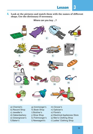 11
3
11
Lesson 3
4.	 Look at the pictures and match them with the names of different
shops. Use the dictionary if necessary.
Where can you buy ...?
a) Chemist’s 	 g) Ironmonger’s	 m) Grocer’s
b) Record Shop	 h) Book Shop	 n) Optician’s
c) Jeweller’s	 i) Butcher’s	 o) Florist’s
d) Haberdashery	 j) Shoe Shop	 p) Electrical Appliances Store
e) Greengrocer’s	 k) Fishmonger’s	 q) Men’s Clothing Shop
f) Baker’s	 l) Newsagent’s	 r) Ladies’ Clothing Shop
1
4 5 6 7
8 9
10
11
12
16 17 18
15
14
13
2 3
 