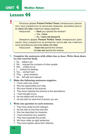110
UNIT 4 Weather. Nature
Lesson 44
! Питальна форма Present Perfect Tense (теперішнього докона-
ного часу) утворюється за загальним правилом: допоміжне дієсло-
во (have або has) ставиться перед підметом.
Наприклад:	— Have you opened the window?
			— Yes, I have.
			 — No, I have not (haven’t).
Заперечна форма Present Perfect Tense (теперішнього доко-
наного часу) утворюється за допомогою частки not, яка ставиться
після допоміжного дієслова (have або has).
Наприклад:	I have not opened the window.
			He has not opened the window.
1.	 Complete the sentences with either has or have. Write them down
in your exercise book.
1.	 He ... talked a lot.
2.	 We ... enjoyed the company of other people.
3.	 She ... smiled at me.
4.	 I ... noticed his feelings.
5.	 You ... worked hard.
6.	 They ... given presents.
7.	 He ... felt safe and relaxed.
2.	 Make the following sentences negative.
1.	 I have used new words.
2.	 She has appreciated your help.
3.	 We have looked at the pictures.
4.	 They have matched the pictures to the descriptions.
5.	 I have thought of you.
6.	 He has talked with his friend.
7.	 He has told me what kind of person you are.
3.	 Write one question to each sentence.
1.	 They have acted out the dialogue.
2.	 He has told us how they look like.
3.	 She has described his character.
4.	 I have answered your question.
5.	 They have guessed the puzzle.
6.	 We have made up eight sentences.
7.	 They have spoken about their relatives.
 