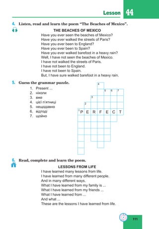 111
Lesson 44
4.	 Listen, read and learn the poem “The Beaches of Mexico”.
THE BEACHES OF MEXICO
Have you ever seen the beaches of Mexico?
Have you ever walked the streets of Paris?
Have you ever been to England?
Have you ever been to Spain?
Have you ever walked barefoot in a heavy rain?
Well, I have not seen the beaches of Mexico.
I have not walked the streets of Paris.
I have not been to England.
I have not been to Spain.
But, I have sure walked barefoot in a heavy rain.
5.	 Guess the grammar puzzle.		 4
5 6 7
3
2
1
P E R F E C T
1.	 Present ...
2.	 ніколи
3.	 вже
4.	 цієї п’ятниці
5.	 нещодавно
6.	 відтоді
7.	 щойно
6.	 Read, complete and learn the poem.
LESSONS FROM LIFE
I have learned many lessons from life.
I have learned from many different people.
And in many different ways.
What I have learned from my family is ...
What I have learned from my friends ...
What I have learned from ...
And what ...
These are the lessons I have learned from life.
 