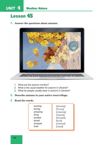 112
UNIT 4 Weather. Nature
Lesson 45
1. Answer the questions about autumn.
1. What are the autumn months?
2. What is the usual weather for autumn in Ukraine?
3. What do people usually wear in autumn in Ukraine?
2. Describe autumn in your native town/village.
3. Read the words.
exciting
boring
amazing
tiring
excited
bored
amazed
tired
[ɪkˈsaɪtɪŋ]
[ˈbɔːrɪŋ]
[əˈmeɪzɪŋ]
[ˈtaɪərɪŋ]
[ɪkˈsaɪtɪd]
[bɔːd]
[əˈmeɪzd]
[ˈtaɪəd]
 
