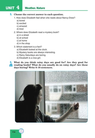 114
UNIT 4 Weather. Nature
5.	 Choose the correct answer to each question.
1. How does Elizabeth feel when she reads about Nancy Drew?
	 a) bored
	 b) excited
	 c) amazed
	 d) tired
2. Where does Elizabeth read a mystery book?
	 a) in a street
	 b) at school
	 c) at home
	 d) in the shop
3. Which statement is a fact?
	 a) Elizabeth looked at the clock.
	 b) Mystery books are always interesting.
	 c) Rainy Saturdays are boring.
	 d) Elizabeth is a nice girl.
6.	 What do you think rainy days are good for? Are they good for
reading books? What do you usually do on rainy days? Are these
days boring? Write 8–10 sentences.
 
