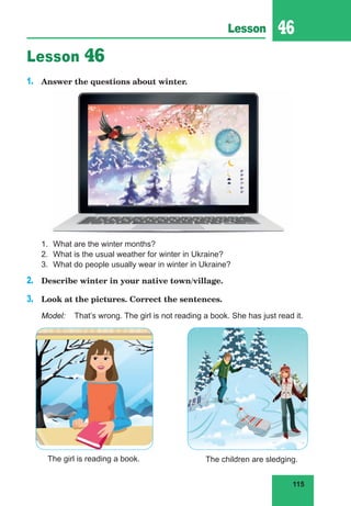 115
Lesson 46
Lesson 46
1.	 Answer the questions about winter.
1.	 What are the winter months?
2.	 What is the usual weather for winter in Ukraine?
3.	 What do people usually wear in winter in Ukraine?
2.	 Describe winter in your native town/village.
3.	 Look at the pictures. Correct the sentences.
Model:	 That’s wrong. The girl is not reading a book. She has just read it.
The girl is reading a book. The children are sledging.
 