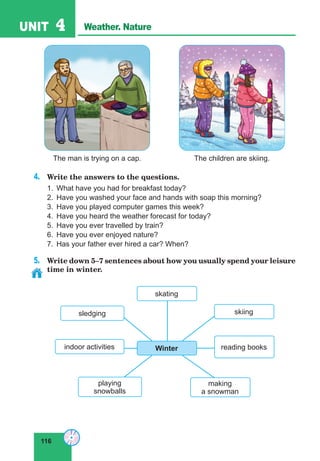 116
UNIT 4 Weather. Nature
4.	 Write the answers to the questions.
1.	 What have you had for breakfast today?
2.	 Have you washed your face and hands with soap this morning?
3.	 Have you played computer games this week?
4.	 Have you heard the weather forecast for today?
5.	 Have you ever travelled by train?
6.	 Have you ever enjoyed nature?
7.	 Has your father ever hired a car? When?
5.	 Write down 5–7 sentences about how you usually spend your leisure
time in winter.
The man is trying on a cap. The children are skiing.
making
a snowman
skiing
skating
reading books
playing
snowballs
indoor activities
sledging
Winter
 
