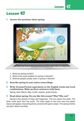 117
Lesson 47
Lesson 47
1. Answer the questions about spring.
1. What are spring months?
2. What is the usual weather for spring in Ukraine?
3. What do people usually wear in spring in Ukraine?
2. Describe spring in your native town/village.
3. Write German/French equivalents to the English words and word
combinations. Make up three sentences with them.
Spring, April, March, May, month, season, green leaves.
4. Read about spring. Do you like this season? Why? Why not?
Spring is the season of hope and happiness. The sun warms the earth. The
birds come back from the south. The trees begin to bud and soon tiny green
leaves will appear. Everything looks covered with green carpet. The spring months
are April, March and May.
 