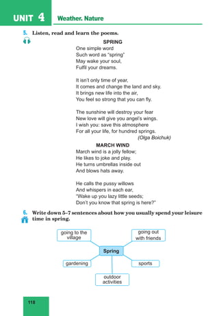 118
UNIT 4 Weather. Nature
5.	 Listen, read and learn the poems.
SPRING
One simple word
Such word as “spring”
May wake your soul,
Fulfil your dreams.
It isn’t only time of year,
It comes and change the land and sky.
It brings new life into the air,
You feel so strong that you can fly.
The sunshine will destroy your fear
New love will give you angel’s wings.
I wish you: save this atmosphere
For all your life, for hundred springs.
				(Olga Boichuk)
MARCH WIND
March wind is a jolly fellow;
He likes to joke and play.
He turns umbrellas inside out
And blows hats away.
He calls the pussy willows
And whispers in each ear,
“Wake up you lazy little seeds;
Don’t you know that spring is here?”
6.	 Write down 5–7 sentences about how you usually spend your leisure
time in spring.
going to the
village
sports
outdoor
activities
Spring
gardening
going out
with friends
 