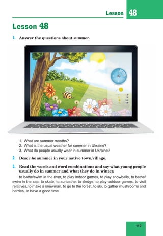 119
Lesson 48
Lesson 48
1. Answer the questions about summer.
1. What are summer months?
2. What is the usual weather for summer in Ukraine?
3. What do people usually wear in summer in Ukraine?
2. Describe summer in your native town/village.
3. Read the words and word combinations and say what young people
usually do in summer and what they do in winter.
to bathe/swim in the river, to play indoor games, to play snowballs, to bathe/
swim in the sea, to skate, to sunbathe, to sledge, to play outdoor games, to visit
relatives, to make a snowman, to go to the forest, to ski, to gather mushrooms and
berries, to have a good time
 