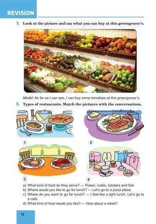 12
REVISION
12
5.	 Look at the picture and say what you can buy at this greengrocer’s.
Model: As far as I can see, I can buy some tomatoes at this greengrocer’s.
6.	 Types of restaurants. Match the pictures with the conversations.
a)	What kind of food do they serve? — Prawn, crabs, lobsters and fish.
b)	Where would you like to go for lunch? — Let’s go to a pizza place.
c)	Where do you want to go for lunch? — I feel like a light lunch. Let’s go to
a café.
d)	What kind of food would you like? — How about a steak?
1 2
3 4
 