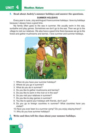 120
UNIT 4 Weather. Nature
4.	 Read about Andriy’s summer holidays and answer the questions.
SUMMER HOLIDAYS
Every year in June, July andAugust I have summer holidays. I love my holidays
because I always have a good time.
My family often goes to the sea in summer. We usually swim in the sea,
sunbathe and play games. Sometimes we don’t go to the sea. Then we go to the
village to visit our relatives. We also have a good time there because we go to the
forest and gather mushrooms and berries. I love summer and summer holidays.
1.	 When do you have your summer holidays?
2.	 Where do you go in summer?
3.	 What do you do in summer?
4.	 Do you like to gather mushrooms and berries?
5.	 Do you like to swim in the river or in the sea?
6.	 Do you visit your relatives in summer?
7.	 Do you like to play games in summer?
8.	 You like to spend your holidays with friends, don’t you?
9.	Do you go to foreign countries in summer? What countries have you
visited?
10.	Have you ever been to a summer camp? Do you enjoy staying there?
11.	Why do you love summer holidays?
5.	 Write and then tell the class about your summer holidays.
 