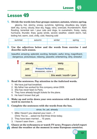 121
Lesson 49
Lesson 49
1.	 Divide the words into four groups: summer, autumn, winter, spring.
gloomy, hot, stormy, snowy, sunshine, lightning, cloudless sky, bright,
dark sky, sunny, cloudy, blue sky, foggy, rainy, overcast, thunderstorm, flash
flooding, torrential rain / pour cats and dogs, to overwhelm, frosty, nasty,
hurricane, thunder, thaw, gusty winds, severe weather, violent storm, hail,
boiling hot; warm, cool, chilly, cold, freezing cold
summer autumn winter spring
2.	 Use the adjectives below and the words from exercise 1 and
describe each season.
beautiful, amazing, splendid, exciting, fantastic, awful, tiring, magnificent,
dangerous, picturesque, relaxing, peaceful, entertaining, dirty, stressful
! already
just
lately
never
since
this week / month / year
Present Perfect
вживаємо, коли є
3.	 Read the sentences. Pay attention to the italicized words.
1.	We have just had breakfast.
2.	 My father has worked for this company since 2009.
3.	 She has never been to Paris.
4.	 They have already bought tickets for the plane.
5.	He hasn’t known that yet.
4.	 Make up and write down your own sentences with each italicized
word in exercise 3.
5.	 Complete the sentences with the words from the box.
since, for, yet, already
1.	 Mike: Haven’t you cleaned your room ...?
	 Chris: You’ve ... asked me that three times today.
2.	 They have been married ... 15 years.
3.	 I haven’t seen them ... June.
6.	 Glance at the webcamera or watch TV news. Prepare a brief report
about the weather at the moment in some European countries.
 