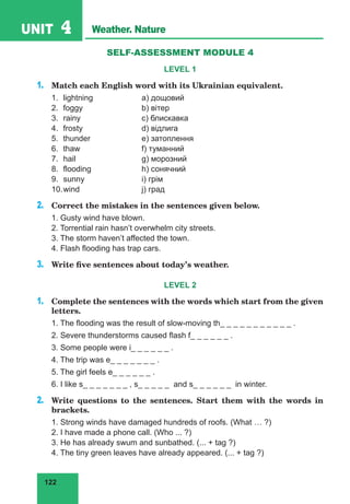 122
UNIT 4 Weather. Nature
SELF-ASSESSMENT MODULE 4
LEVEL 1
1. 	 Match each English word with its Ukrainian equivalent.
1.	 lightning		 a) дощовий
2.	 foggy			 b) вітер
3.	 rainy			 c) блискавка
4.	 frosty			 d) відлига
5.	 thunder		 e) затоплення
6.	 thaw			 f) туманний
7.	 hail			 g) морозний
8.	 flooding		 h) сонячний
9.	 sunny			 i) грім
10.	wind			 j) град
2.	 Correct the mistakes in the sentences given below.
1. Gusty wind have blown.
2. Torrential rain hasnʼt overwhelm city streets.
3. The storm havenʼt affected the town.
4. Flash flooding has trap cars.
3.	 Write five sentences about today’s weather.
LEVEL 2
1.	 Complete the sentences with the words which start from the given
letters.
1. The flooding was the result of slow-moving th_ _ _ _ _ _ _ _ _ _ _ .
2. Severe thunderstorms caused flash f_ _ _ _ _ _ .
3. Some people were i_ _ _ _ _ _ .
4. The trip was e_ _ _ _ _ _ _ .
5. The girl feels e_ _ _ _ _ _ .
6. I like s_ _ _ _ _ _ _ , s_ _ _ _ _ and s_ _ _ _ _ _ in winter.
2.	 Write questions to the sentences. Start them with the words in
brackets.
1. Strong winds have damaged hundreds of roofs. (What … ?)
2. I have made a phone call. (Who ... ?)
3. He has already swum and sunbathed. (... + tag ?)
4. The tiny green leaves have already appeared. (... + tag ?)
 