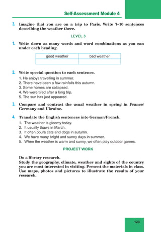 123
Lesson 49
3.	 Imagine that you are on a trip to Paris. Write 7–10 sentences
describing the weather there.
LEVEL 3
1.	 Write down as many words and word combinations as you can
under each heading.
good weather bad weather
2.	 Write special question to each sentence.
1. He enjoys travelling in summer.
2. There have been a few rainfalls this autumn.
3. Some homes are collapsed.
4. We were tired after a long trip.
5. The sun has just appeared.
3.	 Compare and contrast the usual weather in spring in France/
Germany and Ukraine.
4.	 Translate the English sentences into German/French.
1.	 The weather is gloomy today.
2.	 It usually thaws in March.
3.	 It often pours cats and dogs in autumn.
4.	 We have many bright and sunny days in summer.
5.	 When the weather is warm and sunny, we often play outdoor games.
PROJECT WORK
	 Do a library research.
	 Study the geography, climate, weather and sights of the country
you are most interested in visiting. Present the materials in class.
Use maps, photos and pictures to illustrate the results of your
research.
Self-Assessment Module 4
 